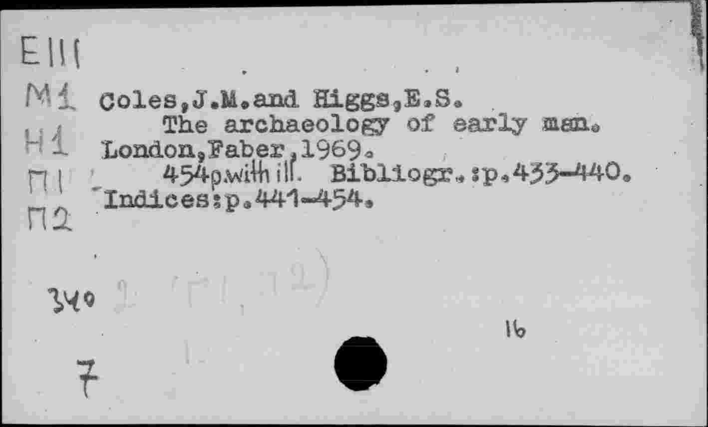 ﻿Е|Ц
Ml coles,J.M.and Higgs,B.S.
, > The archaeolof?y of early msiio
1 London9yaber ,1969o
ПІ 454p.vdHi ill. Bibllogr., :p,435-440.
Indices sp.44'1 -454»
гчо
?
